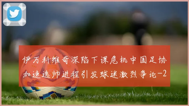 伊万科维奇深陷下课危机中国足协加速选帅进程引发球迷激烈争论