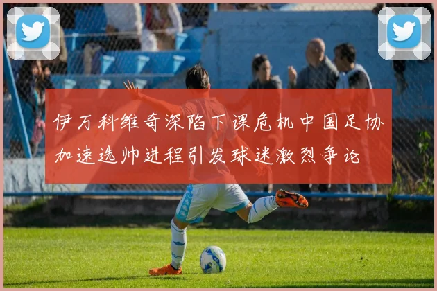伊万科维奇深陷下课危机中国足协加速选帅进程引发球迷激烈争论